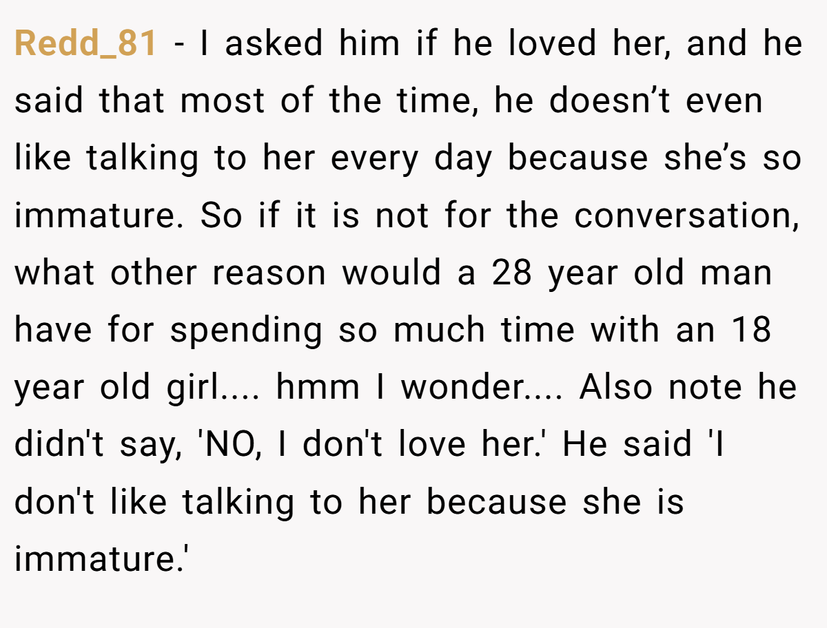 Redd_81 − I asked him if he loved her, and he said that most of the time, he doesn’t even like talking to her every day because she’s so immature. So if it is not for the conversation, what other reason would a 28 year old man have for spending so much time with an 18 year old girl.... hmm I wonder.... Also note he didn't say, 'NO, I don't love her.' He said 'I don't like talking to her because she is immature.'