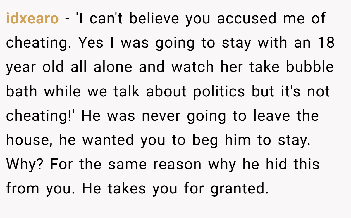 idxearo − 'I can't believe you accused me of cheating. Yes I was going to stay with an 18 year old all alone and watch her take bubble bath while we talk about politics but it's not cheating!' He was never going to leave the house, he wanted you to beg him to stay. Why? For the same reason why he hid this from you. He takes you for granted.