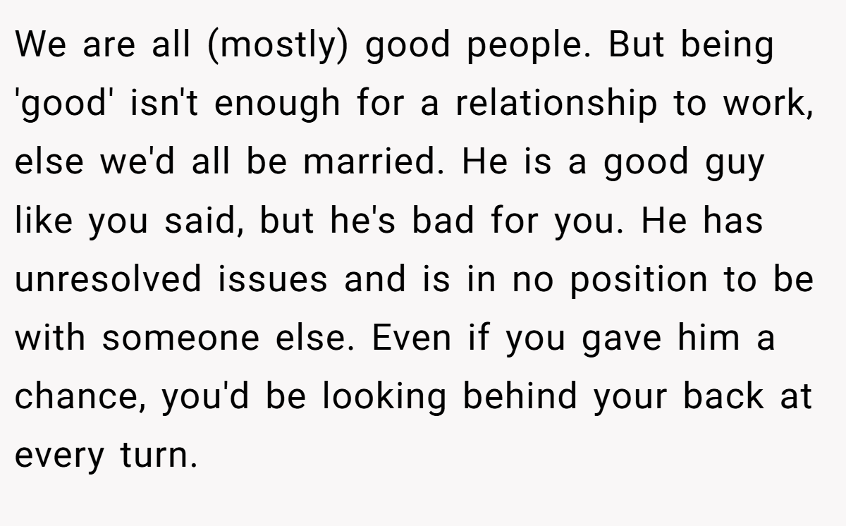 We are all (mostly) good people. But being 'good' isn't enough for a relationship to work, else we'd all be married. He is a good guy like you said, but he's bad for you. He has unresolved issues and is in no position to be with someone else. Even if you gave him a chance, you'd be looking behind your back at every turn.