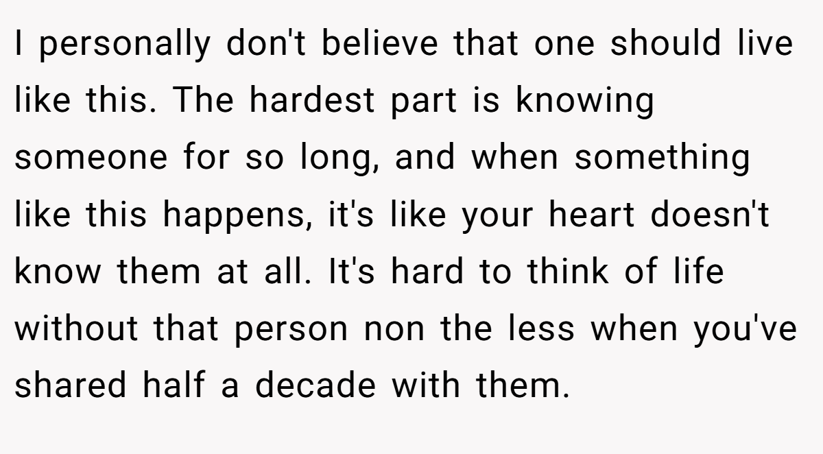 I personally don't believe that one should live like this. The hardest part is knowing someone for so long, and when something like this happens, it's like your heart doesn't know them at all. It's hard to think of life without that person non the less when you've shared half a decade with them.