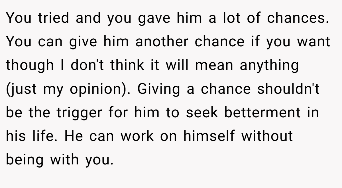 You tried and you gave him a lot of chances. You can give him another chance if you want though I don't think it will mean anything (just my opinion). Giving a chance shouldn't be the trigger for him to seek betterment in his life. He can work on himself without being with you.