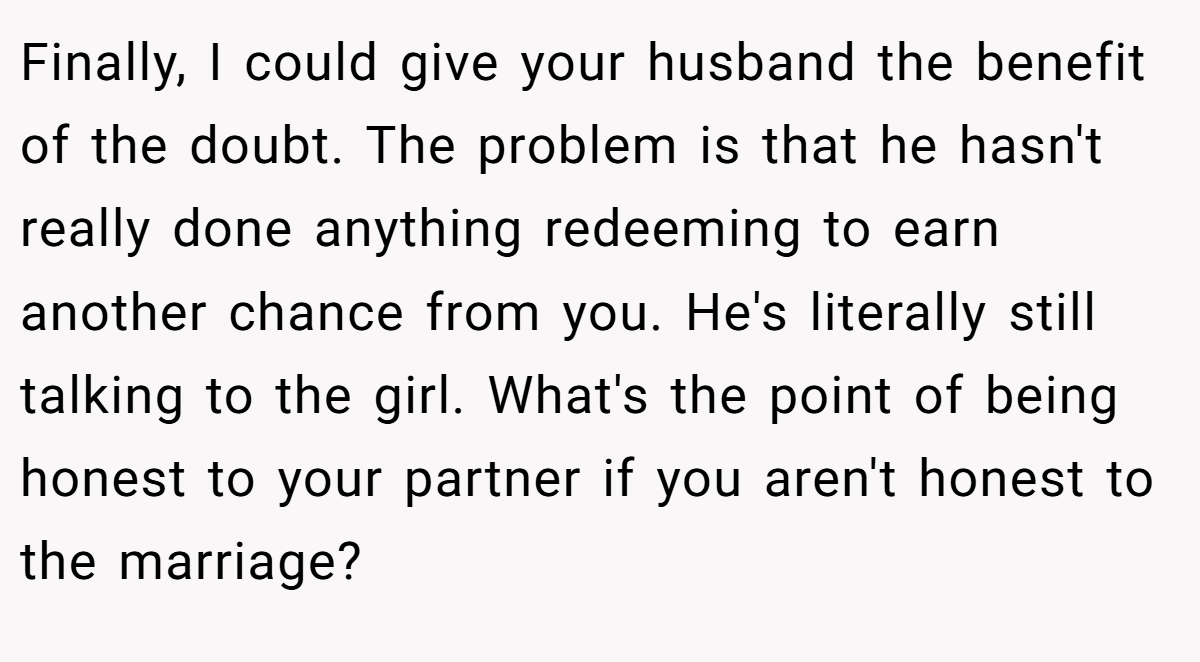 Finally, I could give your husband the benefit of the doubt. The problem is that he hasn't really done anything redeeming to earn another chance from you. He's literally still talking to the girl. What's the point of being honest to your partner if you aren't honest to the marriage?
