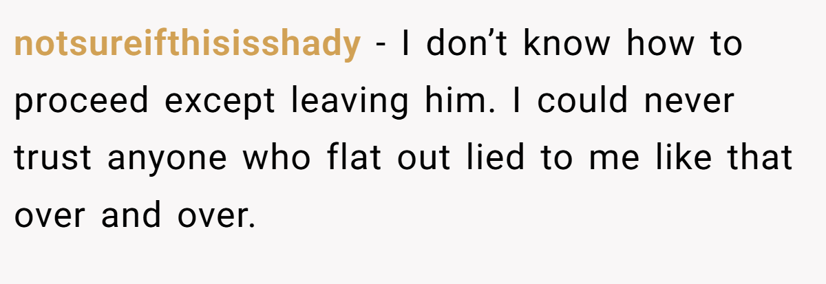 notsureifthisisshady − I don’t know how to proceed except leaving him. I could never trust anyone who flat out lied to me like that over and over.