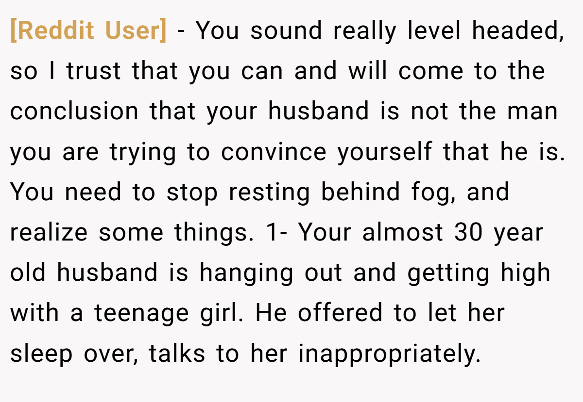 [Reddit User] − You sound really level headed, so I trust that you can and will come to the conclusion that your husband is not the man you are trying to convince yourself that he is. You need to stop resting behind fog, and realize some things. 1- Your almost 30 year old husband is hanging out and getting high with a teenage girl. He offered to let her sleep over, talks to her inappropriately.