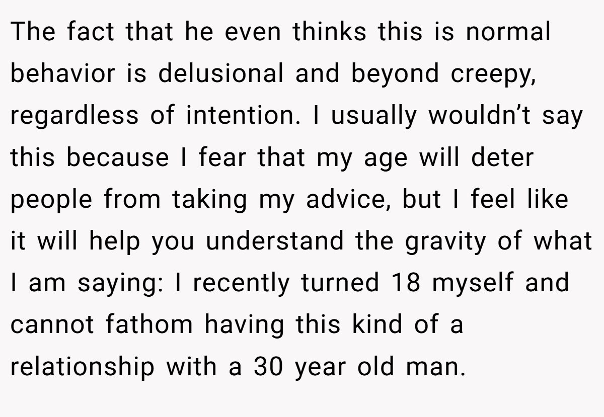 The fact that he even thinks this is normal behavior is delusional and beyond creepy, regardless of intention. I usually wouldn’t say this because I fear that my age will deter people from taking my advice, but I feel like it will help you understand the gravity of what I am saying: I recently turned 18 myself and cannot fathom having this kind of a relationship with a 30 year old man.