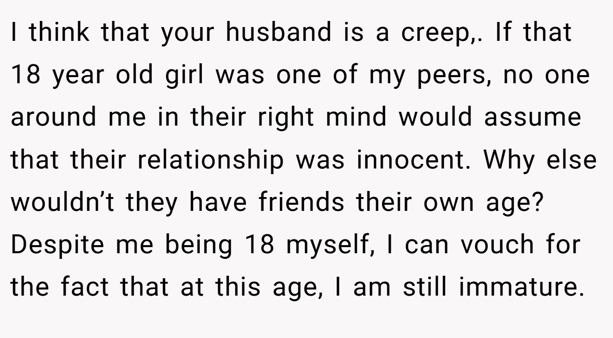 I think that your husband is a creep,. If that 18 year old girl was one of my peers, no one around me in their right mind would assume that their relationship was innocent. Why else wouldn’t they have friends their own age? Despite me being 18 myself, I can vouch for the fact that at this age, I am still immature.