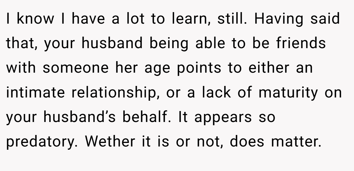 I know I have a lot to learn, still. Having said that, your husband being able to be friends with someone her age points to either an intimate relationship, or a lack of maturity on your husband’s behalf. It appears so predatory. Wether it is or not, does matter.