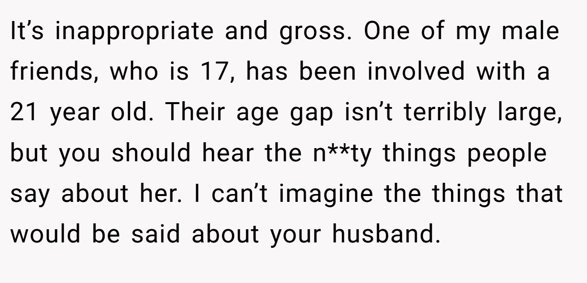 It’s inappropriate and gross. One of my male friends, who is 17, has been involved with a 21 year old. Their age gap isn’t terribly large, but you should hear the n**ty things people say about her. I can’t imagine the things that would be said about your husband.