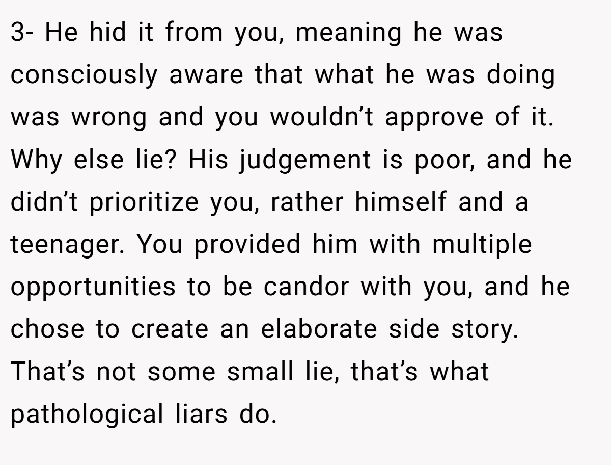 3- He hid it from you, meaning he was consciously aware that what he was doing was wrong and you wouldn’t approve of it. Why else lie? His judgement is poor, and he didn’t prioritize you, rather himself and a teenager. You provided him with multiple opportunities to be candor with you, and he chose to create an elaborate side story. That’s not some small lie, that’s what pathological liars do.