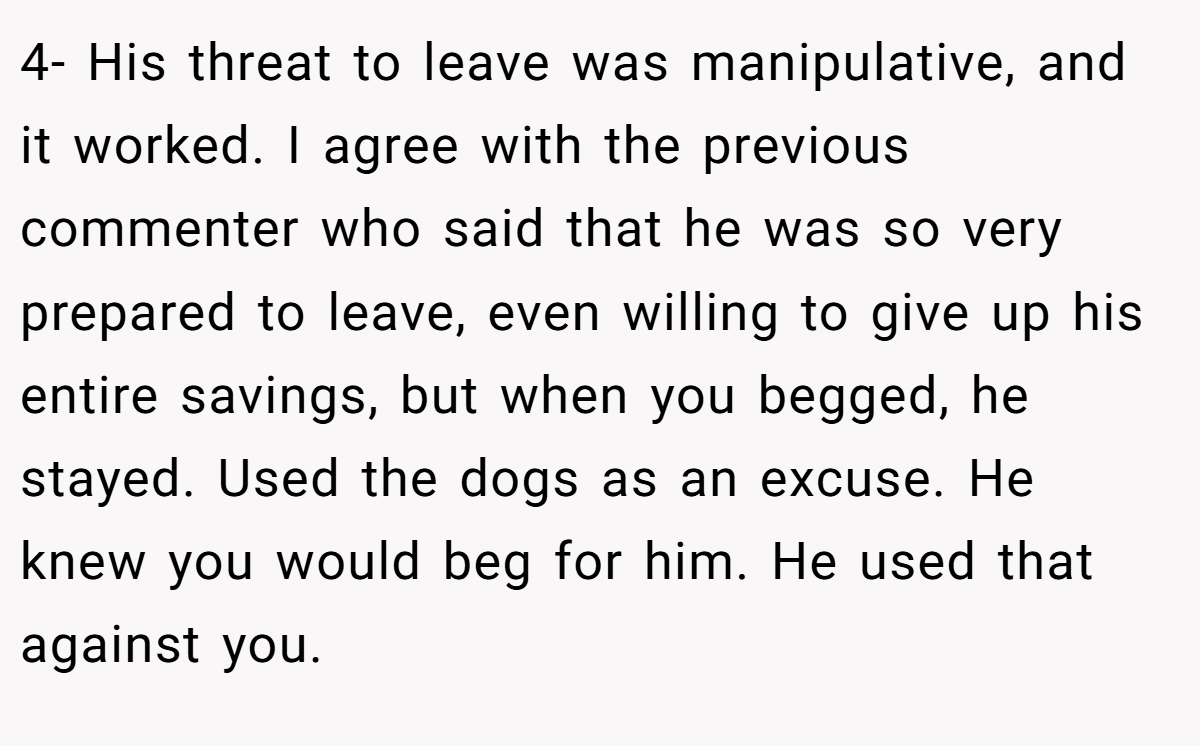 4- His threat to leave was manipulative, and it worked. I agree with the previous commenter who said that he was so very prepared to leave, even willing to give up his entire savings, but when you begged, he stayed. Used the dogs as an excuse. He knew you would beg for him. He used that against you.