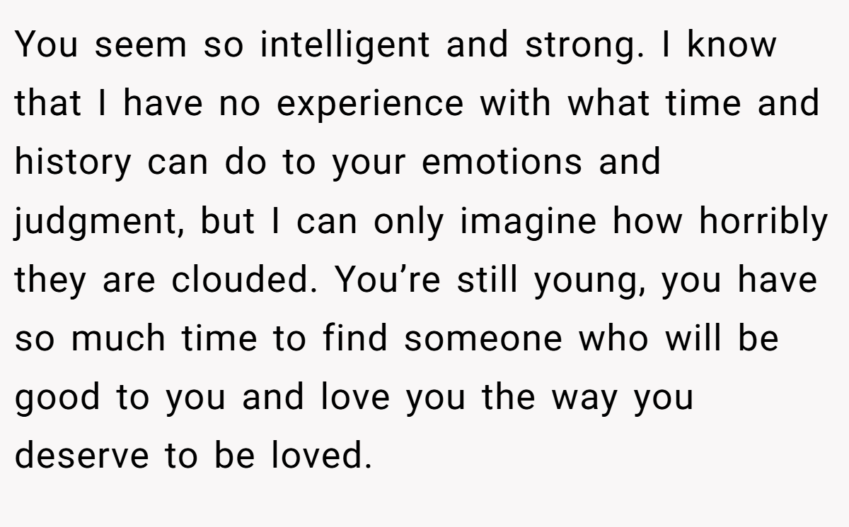 You seem so intelligent and strong. I know that I have no experience with what time and history can do to your emotions and judgment, but I can only imagine how horribly they are clouded. You’re still young, you have so much time to find someone who will be good to you and love you the way you deserve to be loved.