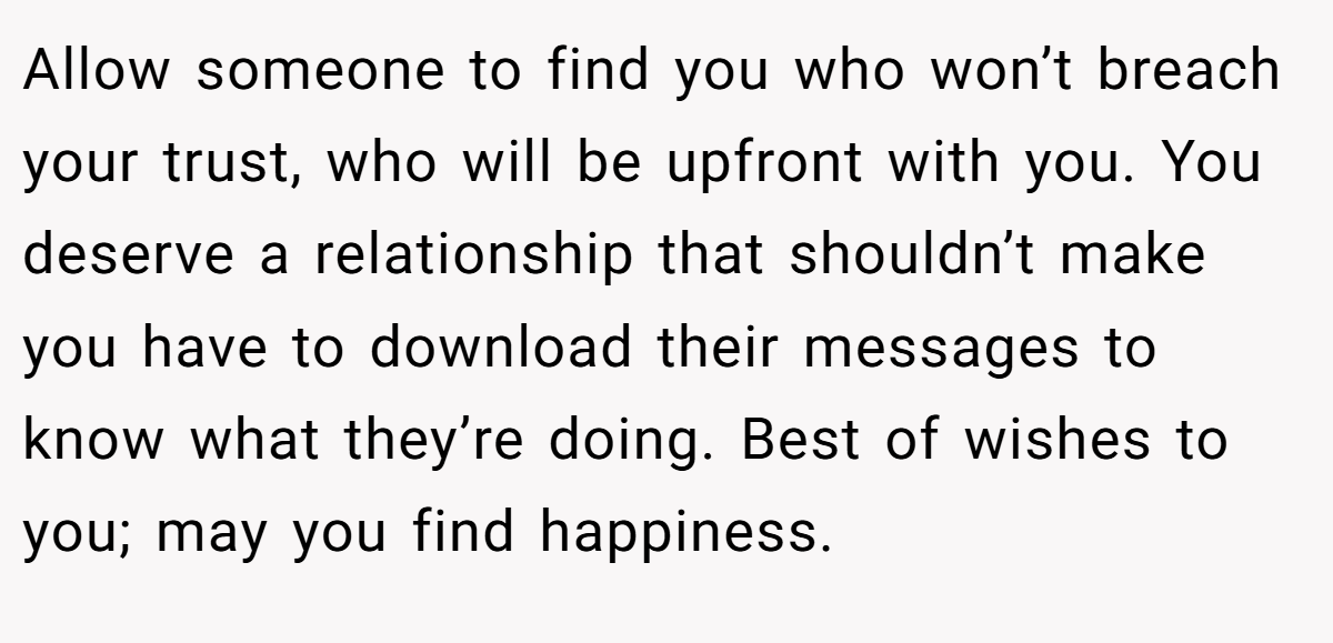 Allow someone to find you who won’t breach your trust, who will be upfront with you. You deserve a relationship that shouldn’t make you have to download their messages to know what they’re doing. Best of wishes to you; may you find happiness.