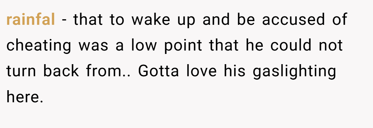 rainfal − that to wake up and be accused of cheating was a low point that he could not turn back from.. Gotta love his gaslighting here.