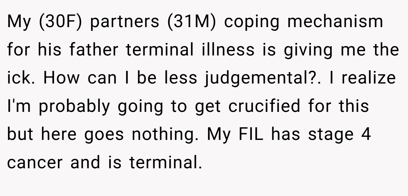 My (30F) partners (31M) coping mechanism for his father terminal illness is giving me the ick. How can I be less judgemental?. I realize I'm probably going to get crucified for this but here goes nothing. My FIL has stage 4 cancer and is terminal.