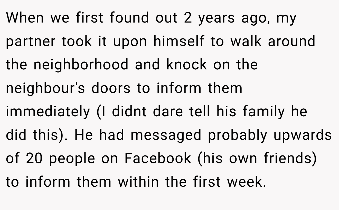 When we first found out 2 years ago, my partner took it upon himself to walk around the neighborhood and knock on the neighbour's doors to inform them immediately (I didnt dare tell his family he did this). He had messaged probably upwards of 20 people on Facebook (his own friends) to inform them within the first week.