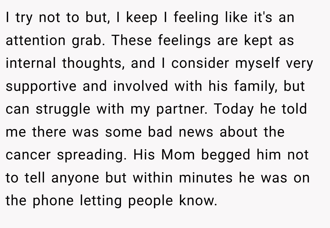 I try not to but, I keep I feeling like it's an attention grab. These feelings are kept as internal thoughts, and I consider myself very supportive and involved with his family, but can struggle with my partner. Today he told me there was some bad news about the cancer spreading. His Mom begged him not to tell anyone but within minutes he was on the phone letting people know.