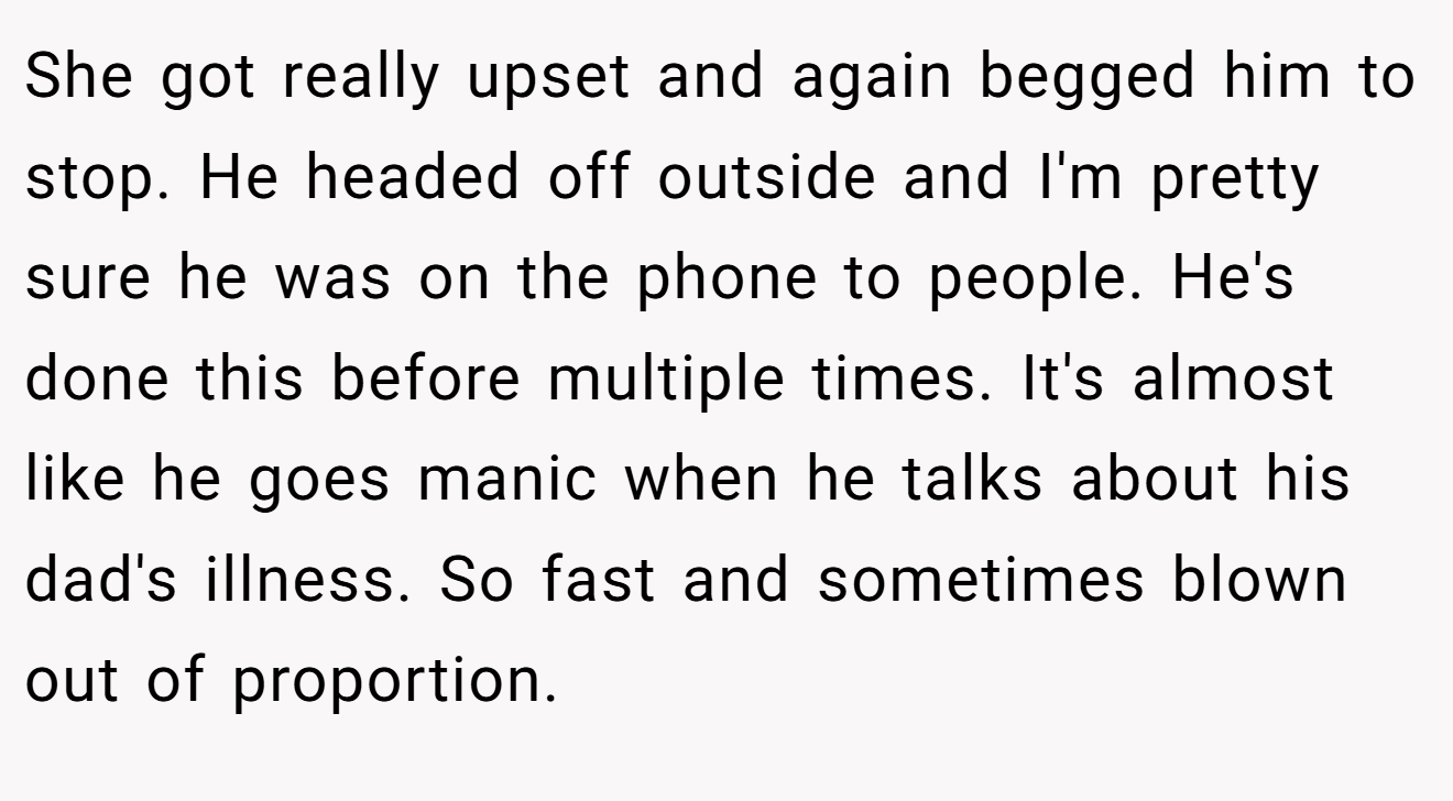 She got really upset and again begged him to stop. He headed off outside and I'm pretty sure he was on the phone to people. He's done this before multiple times. It's almost like he goes manic when he talks about his dad's illness. So fast and sometimes blown out of proportion.