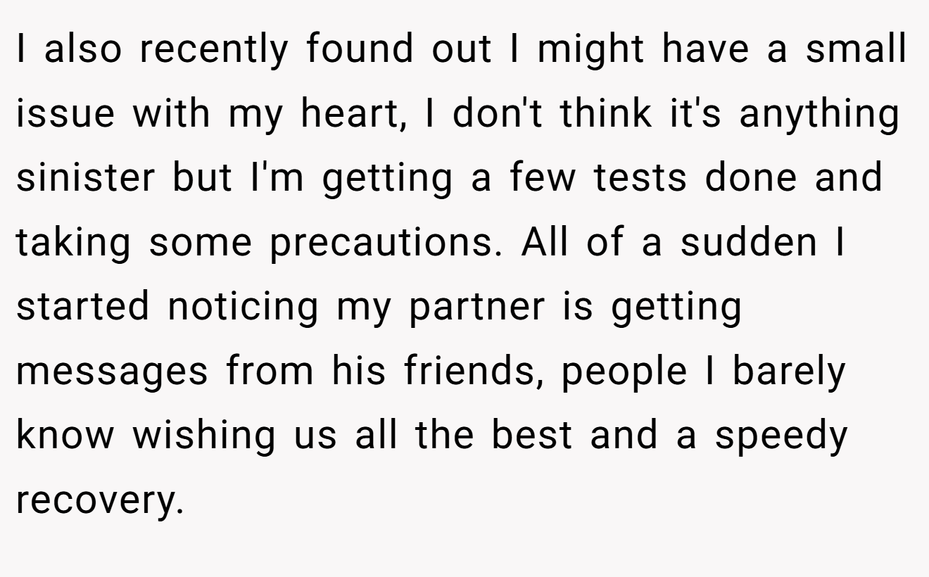 I also recently found out I might have a small issue with my heart, I don't think it's anything sinister but I'm getting a few tests done and taking some precautions. All of a sudden I started noticing my partner is getting messages from his friends, people I barely know wishing us all the best and a speedy recovery.