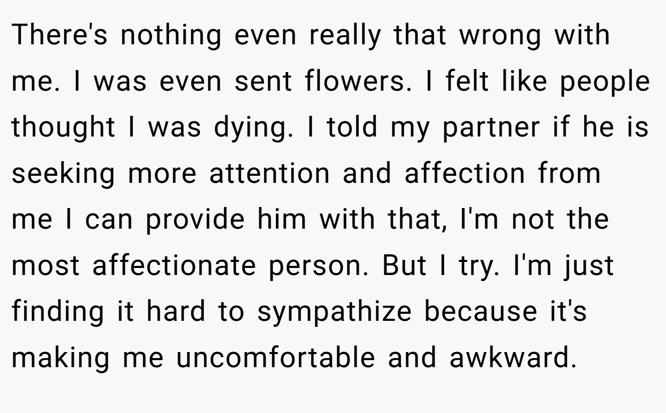 There's nothing even really that wrong with me. I was even sent flowers. I felt like people thought I was dying. I told my partner if he is seeking more attention and affection from me I can provide him with that, I'm not the most affectionate person. But I try. I'm just finding it hard to sympathize because it's making me uncomfortable and awkward.