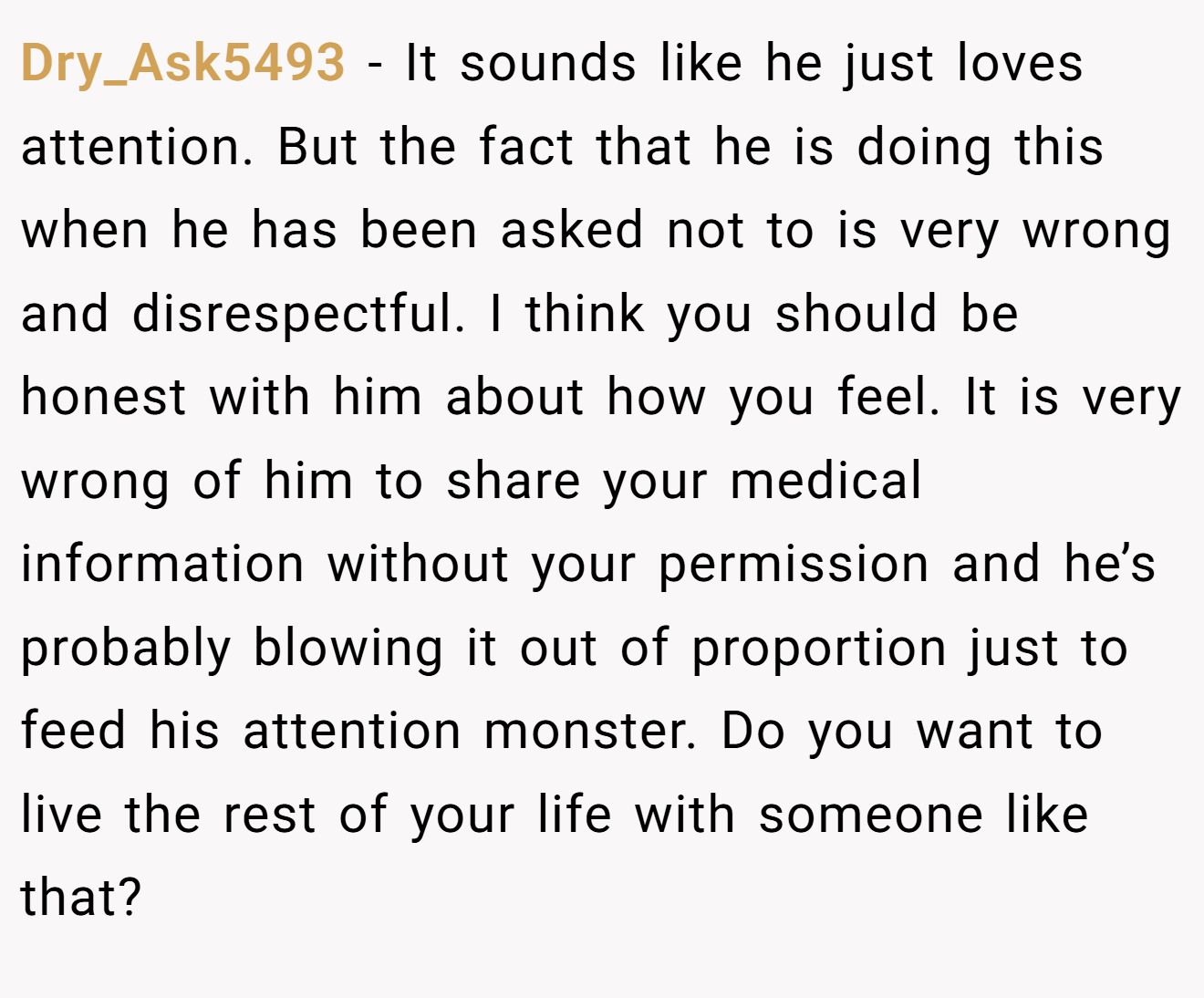 Dry_Ask5493 − It sounds like he just loves attention. But the fact that he is doing this when he has been asked not to is very wrong and disrespectful. I think you should be honest with him about how you feel. It is very wrong of him to share your medical information without your permission and he’s probably blowing it out of proportion just to feed his attention monster. Do you want to live the rest of your life with someone like that?
