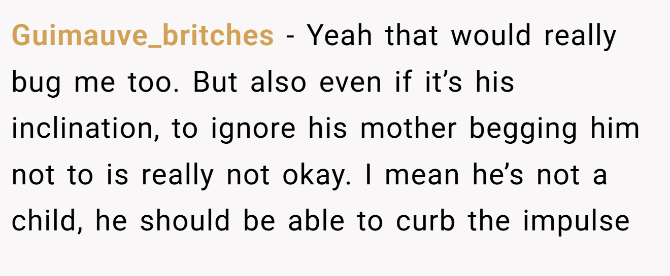 Guimauve_britches − Yeah that would really bug me too. But also even if it’s his inclination, to ignore his mother begging him not to is really not okay. I mean he’s not a child, he should be able to curb the impulse