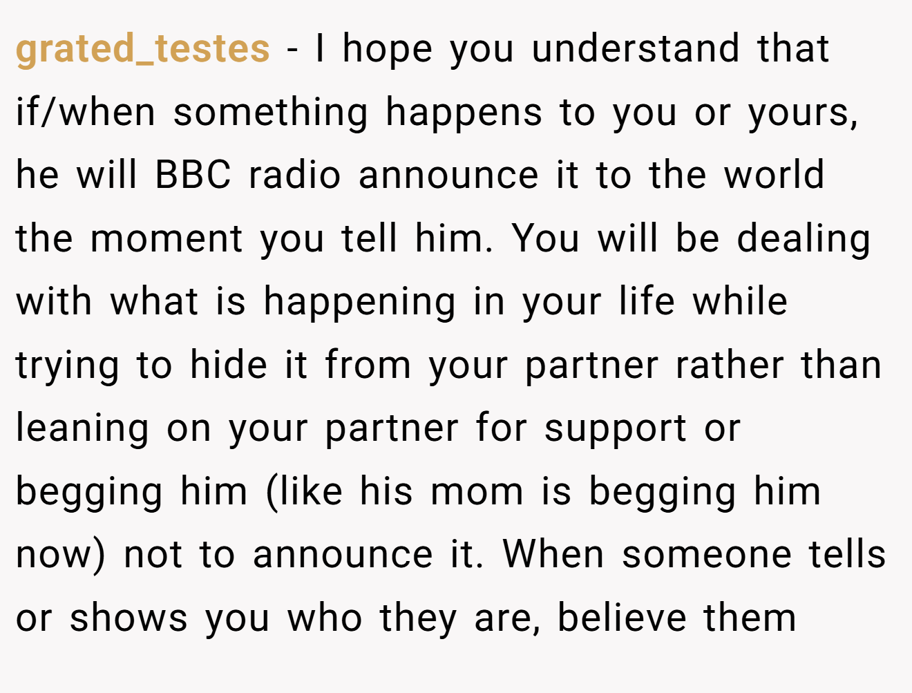grated_testes − I hope you understand that if/when something happens to you or yours, he will BBC radio announce it to the world the moment you tell him. You will be dealing with what is happening in your life while trying to hide it from your partner rather than leaning on your partner for support or begging him (like his mom is begging him now) not to announce it. When someone tells or shows you who they are, believe them