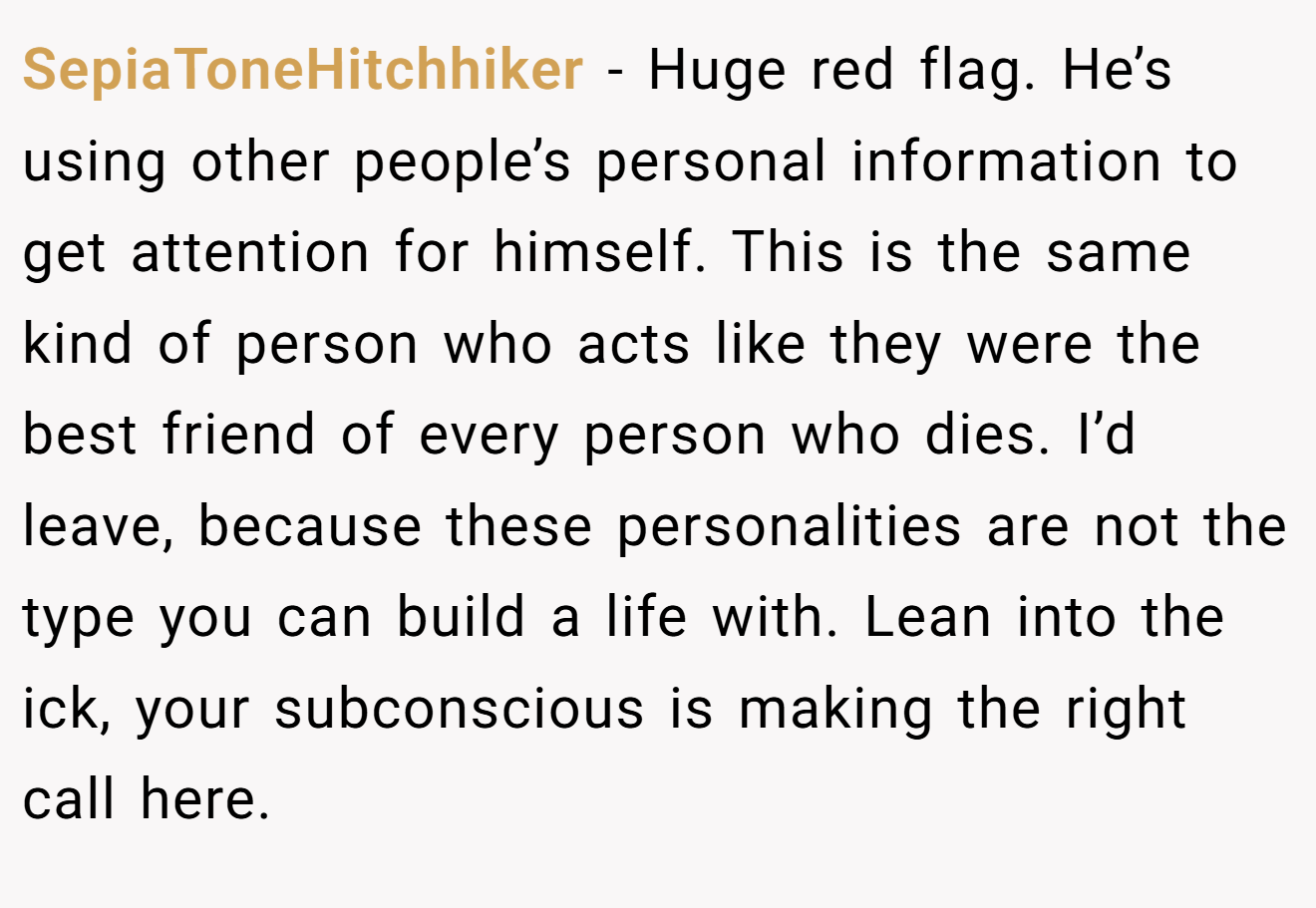 SepiaToneHitchhiker − Huge red flag. He’s using other people’s personal information to get attention for himself. This is the same kind of person who acts like they were the best friend of every person who dies. I’d leave, because these personalities are not the type you can build a life with. Lean into the ick, your subconscious is making the right call here.
