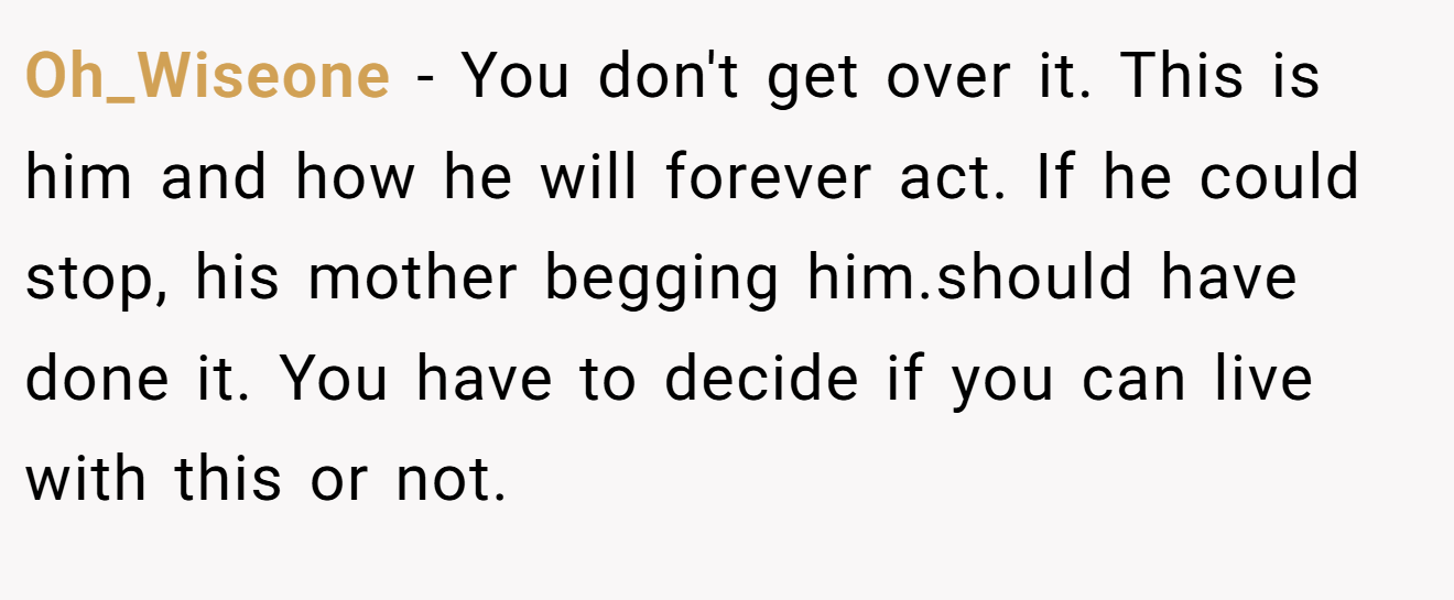 Oh_Wiseone − You don't get over it. This is him and how he will forever act. If he could stop, his mother begging him.should have done it. You have to decide if you can live with this or not.