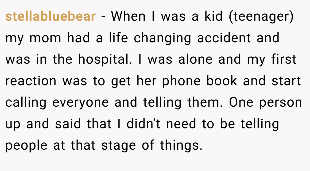 stellabluebear − When I was a kid (teenager) my mom had a life changing accident and was in the hospital. I was alone and my first reaction was to get her phone book and start calling everyone and telling them. One person up and said that I didn't need to be telling people at that stage of things.