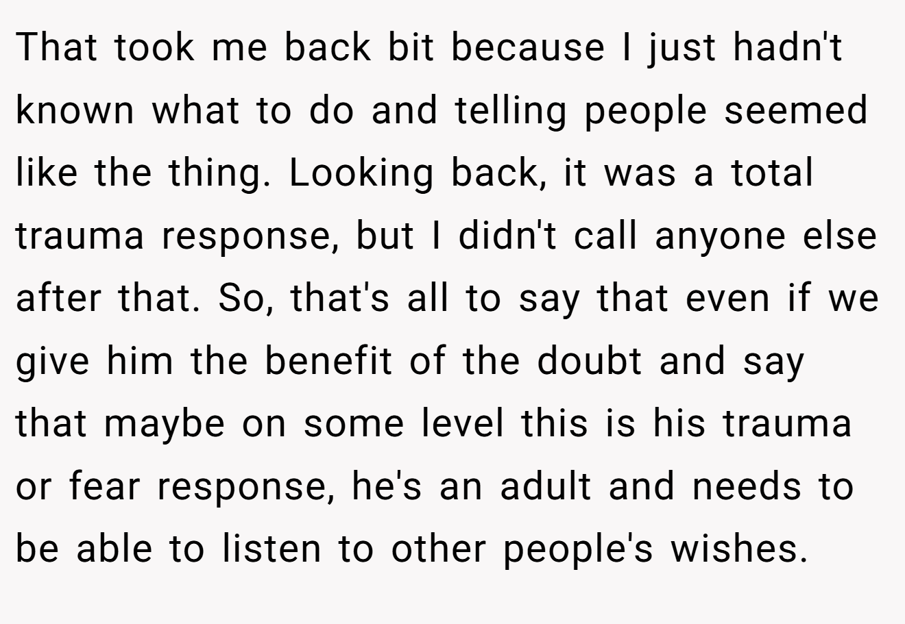 That took me back bit because I just hadn't known what to do and telling people seemed like the thing. Looking back, it was a total trauma response, but I didn't call anyone else after that. So, that's all to say that even if we give him the benefit of the doubt and say that maybe on some level this is his trauma or fear response, he's an adult and needs to be able to listen to other people's wishes.