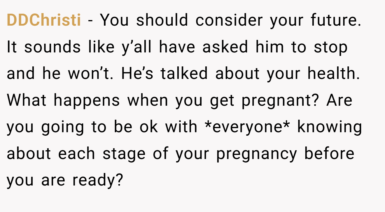 DDChristi − You should consider your future. It sounds like y’all have asked him to stop and he won’t. He’s talked about your health. What happens when you get pregnant? Are you going to be ok with *everyone* knowing about each stage of your pregnancy before you are ready?