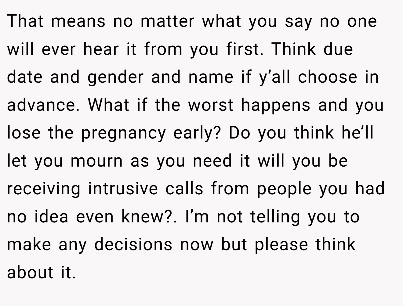 That means no matter what you say no one will ever hear it from you first. Think due date and gender and name if y’all choose in advance. What if the worst happens and you lose the pregnancy early? Do you think he’ll let you mourn as you need it will you be receiving intrusive calls from people you had no idea even knew?. I’m not telling you to make any decisions now but please think about it.