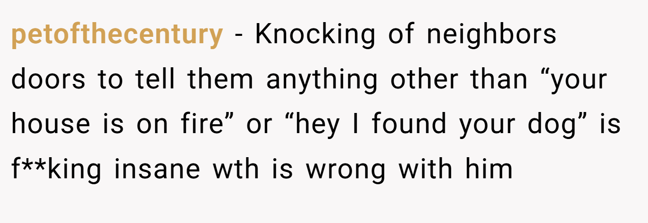 petofthecentury − Knocking of neighbors doors to tell them anything other than “your house is on fire” or “hey I found your dog” is f**king insane wth is wrong with him