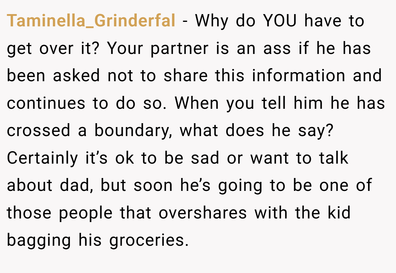 Taminella_Grinderfal − Why do YOU have to get over it? Your partner is an ass if he has been asked not to share this information and continues to do so. When you tell him he has crossed a boundary, what does he say? Certainly it’s ok to be sad or want to talk about dad, but soon he’s going to be one of those people that overshares with the kid bagging his groceries.