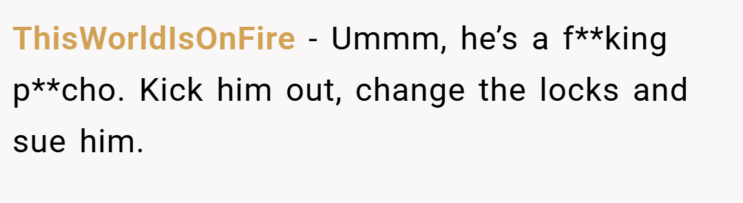 ThisWorldIsOnFire − Ummm, he’s a f**king p**cho. Kick him out, change the locks and sue him.