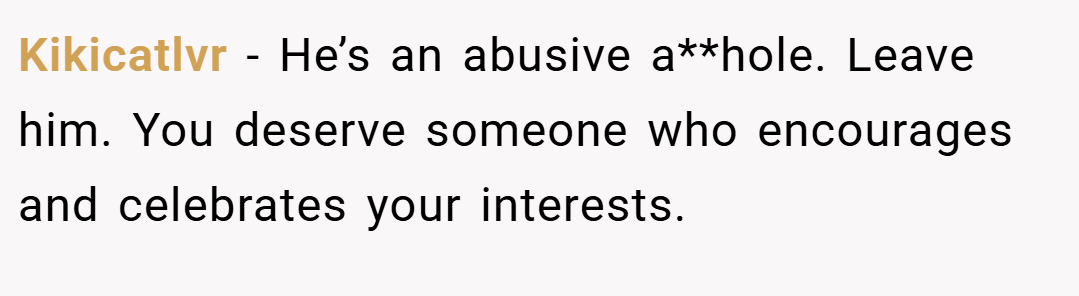 Kikicatlvr − He’s an abusive a**hole. Leave him. You deserve someone who encourages and celebrates your interests.