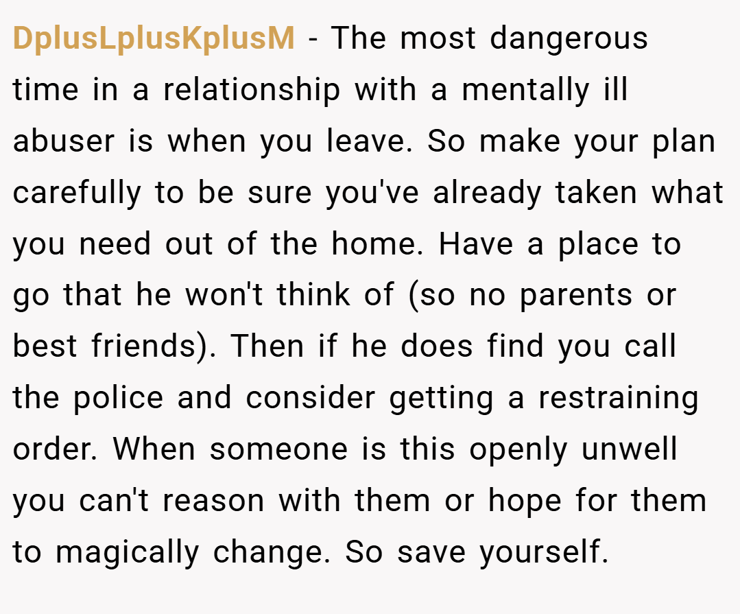 DplusLplusKplusM − The most dangerous time in a relationship with a mentally ill abuser is when you leave. So make your plan carefully to be sure you've already taken what you need out of the home. Have a place to go that he won't think of (so no parents or best friends). Then if he does find you call the police and consider getting a restraining order. When someone is this openly unwell you can't reason with them or hope for them to magically change. So save yourself.