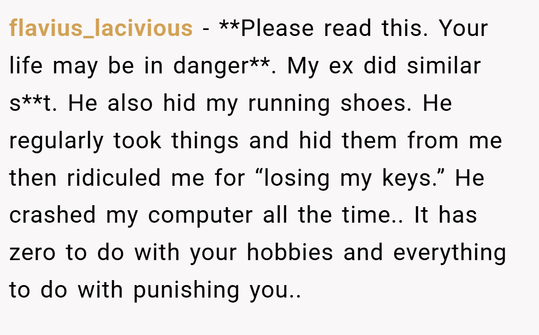 flavius_lacivious − **Please read this. Your life may be in danger**. My ex did similar s**t. He also hid my running shoes. He regularly took things and hid them from me then ridiculed me for “losing my keys.” He crashed my computer all the time.. It has zero to do with your hobbies and everything to do with punishing you..