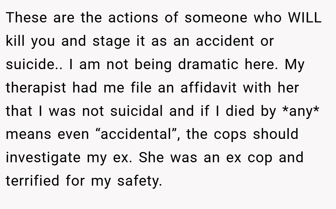 These are the actions of someone who WILL kill you and stage it as an accident or suicide.. I am not being dramatic here. My therapist had me file an affidavit with her that I was not suicidal and if I died by *any* means even “accidental”, the cops should investigate my ex. She was an ex cop and terrified for my safety.