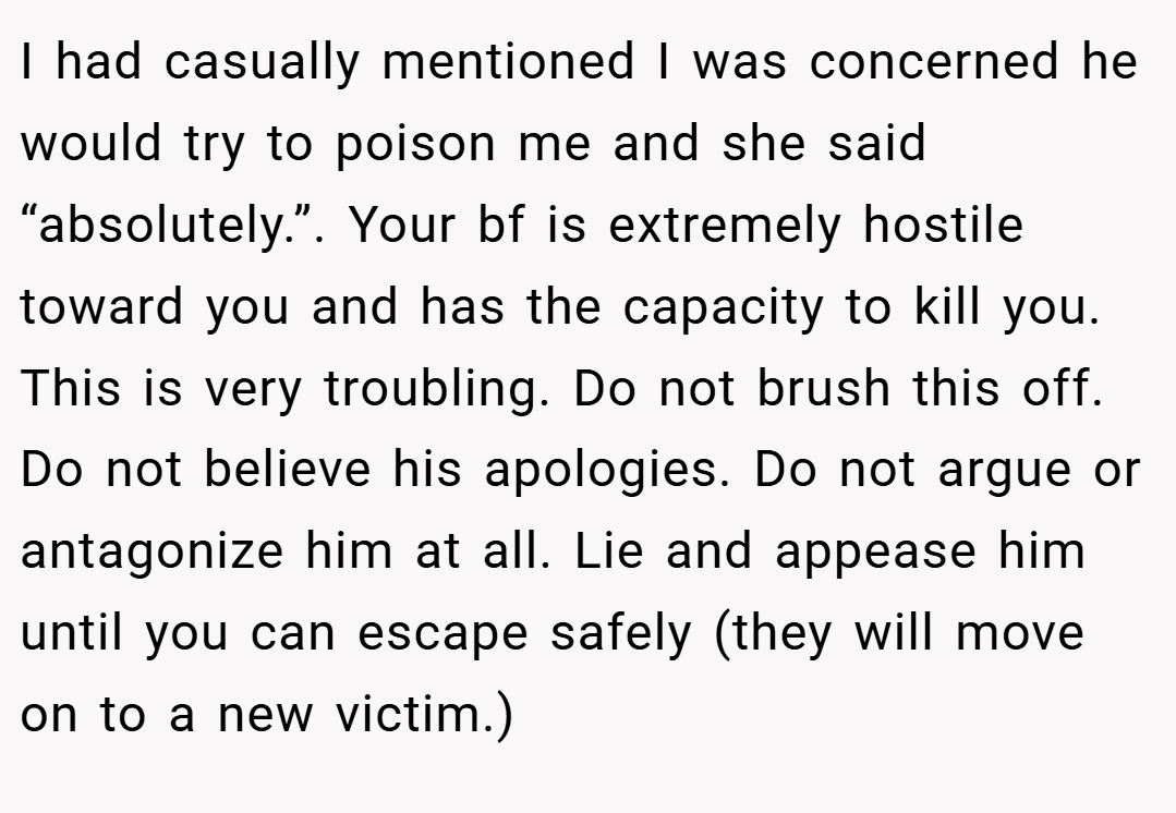 I had casually mentioned I was concerned he would try to poison me and she said “absolutely.”. Your bf is extremely hostile toward you and has the capacity to kill you. This is very troubling. Do not brush this off. Do not believe his apologies. Do not argue or antagonize him at all. Lie and appease him until you can escape safely (they will move on to a new victim.)