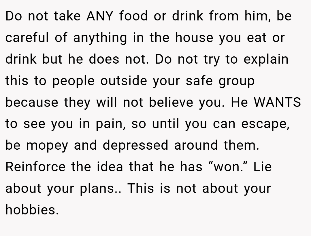 Do not take ANY food or drink from him, be careful of anything in the house you eat or drink but he does not. Do not try to explain this to people outside your safe group because they will not believe you. He WANTS to see you in pain, so until you can escape, be mopey and depressed around them. Reinforce the idea that he has “won.” Lie about your plans.. This is not about your hobbies.