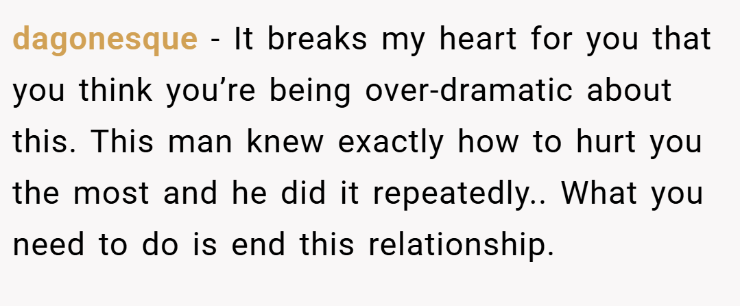 dagonesque − It breaks my heart for you that you think you’re being over-dramatic about this. This man knew exactly how to hurt you the most and he did it repeatedly.. What you need to do is end this relationship.