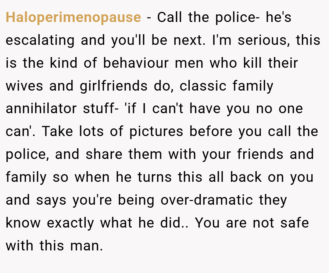 Haloperimenopause − Call the police- he's escalating and you'll be next. I'm serious, this is the kind of behaviour men who kill their wives and girlfriends do, classic family annihilator stuff- 'if I can't have you no one can'. Take lots of pictures before you call the police, and share them with your friends and family so when he turns this all back on you and says you're being over-dramatic they know exactly what he did.. You are not safe with this man.