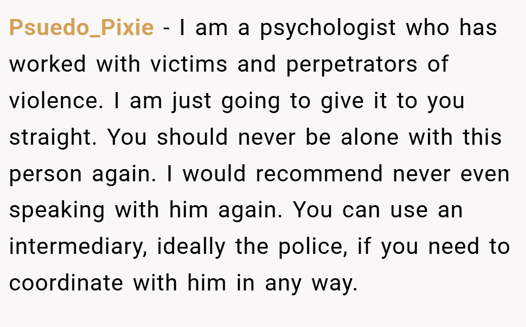 Psuedo_Pixie − I am a psychologist who has worked with victims and perpetrators of violence. I am just going to give it to you straight. You should never be alone with this person again. I would recommend never even speaking with him again. You can use an intermediary, ideally the police, if you need to coordinate with him in any way.
