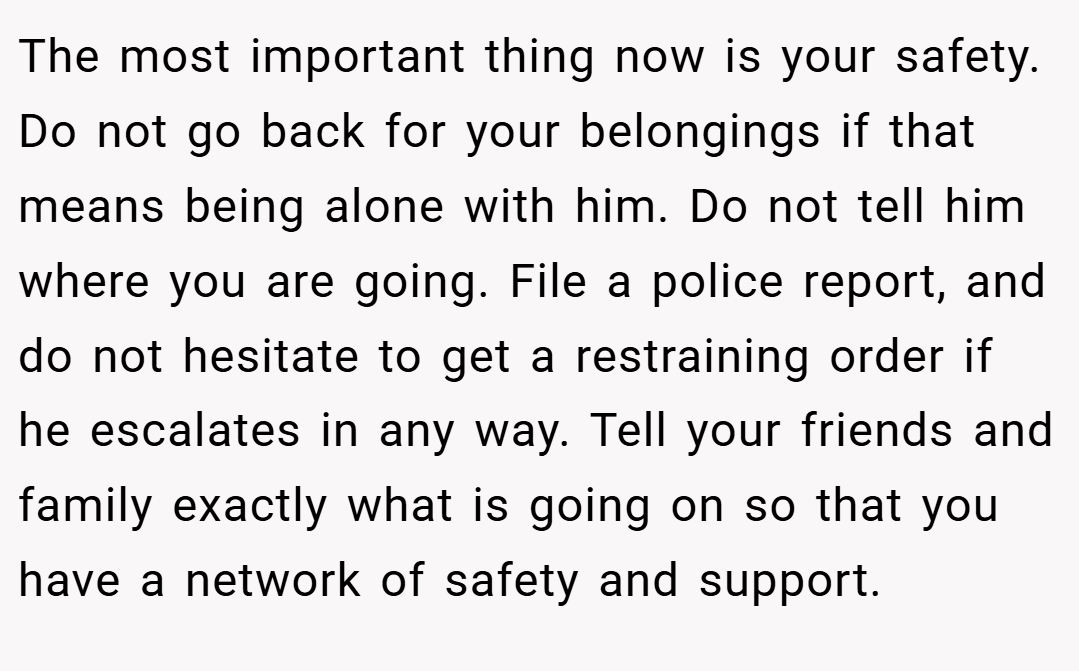 The most important thing now is your safety. Do not go back for your belongings if that means being alone with him. Do not tell him where you are going. File a police report, and do not hesitate to get a restraining order if he escalates in any way. Tell your friends and family exactly what is going on so that you have a network of safety and support.