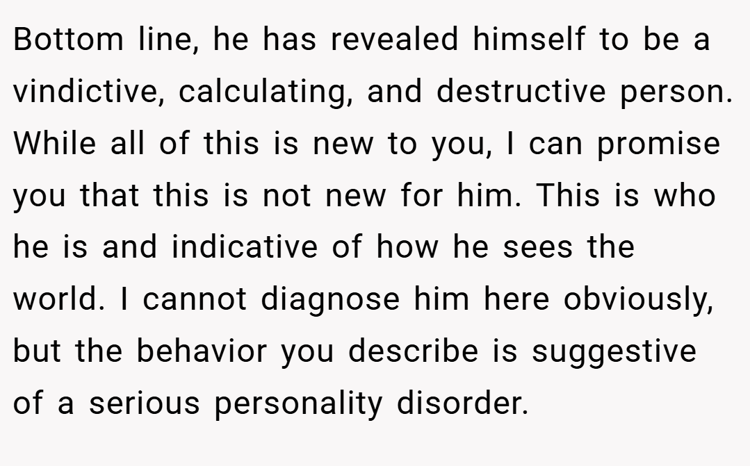 Bottom line, he has revealed himself to be a vindictive, calculating, and destructive person. While all of this is new to you, I can promise you that this is not new for him. This is who he is and indicative of how he sees the world. I cannot diagnose him here obviously, but the behavior you describe is suggestive of a serious personality disorder.