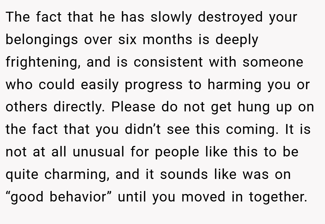 The fact that he has slowly destroyed your belongings over six months is deeply frightening, and is consistent with someone who could easily progress to harming you or others directly. Please do not get hung up on the fact that you didn’t see this coming. It is not at all unusual for people like this to be quite charming, and it sounds like was on “good behavior” until you moved in together.