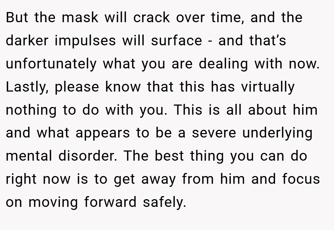 But the mask will crack over time, and the darker impulses will surface - and that’s unfortunately what you are dealing with now. Lastly, please know that this has virtually nothing to do with you. This is all about him and what appears to be a severe underlying mental disorder. The best thing you can do right now is to get away from him and focus on moving forward safely.