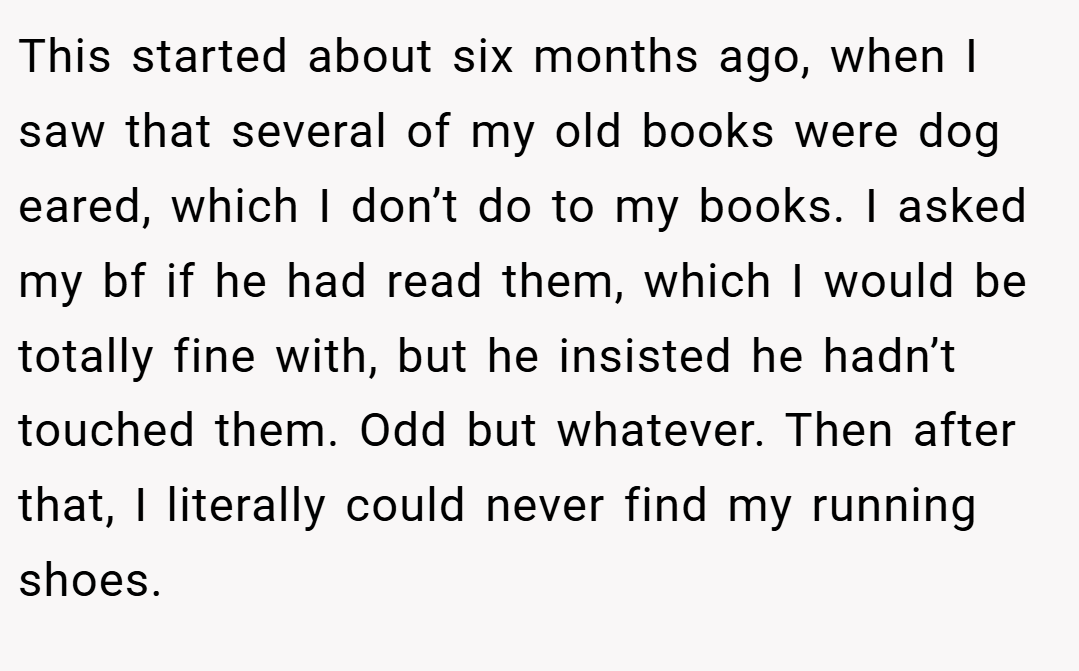 This started about six months ago, when I saw that several of my old books were dog eared, which I don’t do to my books. I asked my bf if he had read them, which I would be totally fine with, but he insisted he hadn’t touched them. Odd but whatever. Then after that, I literally could never find my running shoes.