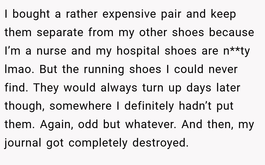 I bought a rather expensive pair and keep them separate from my other shoes because I’m a nurse and my hospital shoes are n**ty lmao. But the running shoes I could never find. They would always turn up days later though, somewhere I definitely hadn’t put them. Again, odd but whatever. And then, my journal got completely destroyed.